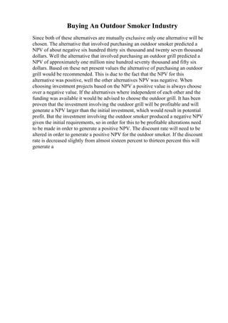 Buying An Outdoor Smoker Industry
Since both of these alternatives are mutually exclusive only one alternative will be
chosen. The alternative that involved purchasing an outdoor smoker predicted a
NPV of about negative six hundred thirty six thousand and twenty seven thousand
dollars. Well the alternative that involved purchasing an outdoor grill predicted a
NPV of approximately one million nine hundred seventy thousand and fifty six
dollars. Based on these net present values the alternative of purchasing an outdoor
grill would be recommended. This is due to the fact that the NPV for this
alternative was positive, well the other alternatives NPV was negative. When
choosing investment projects based on the NPV a positive value is always choose
over a negative value. If the alternatives where independent of each other and the
funding was available it would be advised to choose the outdoor grill. It has been
proven that the investment involving the outdoor grill will be profitable and will
generate a NPV larger than the initial investment, which would result in potential
profit. But the investment involving the outdoor smoker produced a negative NPV
given the initial requirements, so in order for this to be profitable alterations need
to be made in order to generate a positive NPV. The discount rate will need to be
altered in order to generate a positive NPV for the outdoor smoker. If the discount
rate is decreased slightly from almost sixteen percent to thirteen percent this will
generate a
 