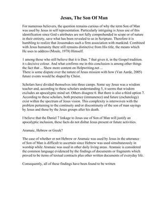 Jesus, The Son Of Man
For numerous believers, the question remains curious of why the term Son of Man
was used by Jesus in self representation. Particularly intriguing is Jesus use of this
identification since God s attributes are not fully comprehended in scope or of nature
in their entirety, save what has been revealed to us in Scripture. Therefore it is
humbling to realize that Jesusmakes such a firm association with mankind. Combined
with Jesus humanity there still remains distinctive from His title, the means which
He uses to address (Moule, 1978) Himself.
1 among those who still believe that it is Dan. 7 that gives it, in the Gospel tradition.
it s decisive colour. And what confirms me in this conclusion is among other things
the fact that ... Show more content on Helpwriting.net ...
There is some dispute over the nature of Jesus mission with how (Van Aarde, 2005)
future events would be shaped by Christ.
Scholars have divided themselves into three camps. Some say Jesus was a wisdom
teacher and, according to these scholars understanding 5, it seems that wisdom
excludes an apocalyptic mind set. Others disagree 6. But there is also a third option 7.
According to these scholars, both presence (immanence) and future (eschatology)
exist within the spectrum of Jesus vision. This complexity is interwoven with the
problem pertaining to the continuity and/or discontinuity of the son of man sayings
by Jesus and those by the Jesus groups after his death.
I believe that the Daniel 7 linkage to Jesus use of Son of Man will justify an
apocalyptic inclusion, these facts do not disbar Jesus present or future activities.
Aramaic, Hebrew or Greek?
The case of whether or not Hebrew or Aramaic was used by Jesus in the utterance
of Son of Man is difficult to ascertain since Hebrew was used simultaneously in
worship while Aramaic was used in other daily living areas. Aramaic is considered
the common language evidenced by the findings of documents or fragments which
proved to be items of textual contracts plus other written documents of everyday life.
Consequently, all of these findings have been found to be written
 