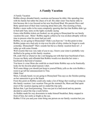 A Family Vacation
A Family Vacation
Robbie always dreaded family vacations not because he didn t like spending time
with his family but rather the chaos of it all. His older sister Tina barely talks to
him because she is too focused on her new boyfriend Brad. His parents Dave and
Betty spend most of their time worrying about their jobs. One morning at 8am,
Robbie s mom walks in his room completely ignoring that fact that Robbie didn t go
to bed until 5am, turns on the lights excitedly saying
Guess what Robbie tickets are booked, we are going to Disneyland for our family
vacation this year . Mom ! Robbie angrily yelled as he was awoken abruptly with no
time to process what his mom had just said.
Robbie, we are going to Disneyland ! Didn t you hear me ? At this point in time
Robbie jumps out a bed only to trip over his pile of dirty clothes he forgot to wash
yesterday. Disneyland?! That s sounds fun but as a family vacation heck no! , I
rather go with some friends .
Well sweetie that was very rude of you to say, I know your sister is probably very
thrilled to be going on this family vacation.
Oh, yeah I bet so whenever she s not hanging out with that loser boyfriend of hers .
Excuse me Betty said offended that Robbie would ever describe her sister s
boyfriend in that kind of manner.
You know it s true Mom she could do so much better Robbie says as he frantically
looks for his favorite plaid maroon t shirt.
Well some things you should just keep to yourself Betty yells as she exits Robbie s
room to go tell her announcement to Tina.
Ohhh Tina!
Mom, I already heard, we are going to Disneyland Tina says as she finishes putting
on her sunscreen to go to the beach.
From this point on Robbie could only make a list of things that would go wrong on
this family vacation. Last vacation Tina got the stomach flu, Mom and Dad spent
most of the vacation arguing and we ended the trip early .
Before that, I got food poisoning, Tina was just in a bad mood and my parents
decided to cancel the trip a week before.
As Robbie made his way downstairs to make himself breakfast, Betty stopped in
front of him, her smile as bright as the sun.
Robbie I ll let you and your sister bring one person on our family vacation but you
 