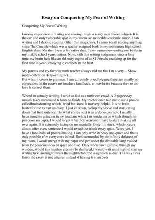 Essay on Conquering My Fear of Writing
Conquering My Fear of Writing
Lacking experience in writing and reading, English is my most feared subject. It is
the one and only vulnerable spot in my otherwise invincible academic armor. I hate
writing and I despise reading. Other than magazines, I cannot recall reading anything
since The Crucible which was a teacher assigned book in my sophomore high school
English class. Not that I read a lot before that, I don t remember reading any books in
my middle school years neither. Now, with this writing assignment since a long
time, my brain feels like an old rusty engine of an 81 Porsche cranking up for the
first time in years, readying to compete in the heat.
My parents and my favorite math teacher always told me that I m a very ... Show
more content on Helpwriting.net ...
But when it comes to grammar, I am extremely proud because there are usually no
corrections on the essays my teachers hand back, or maybe it s because they re too
lazy to correct them.
When I m actually writing, I write as fast as a turtle can crawl. A 2 page essay
usually takes me around 6 hours to finish. My teacher once told me to use a process
called brainstorming which I tried but found it not very helpful. It s no brain
buster for me to start an essay. I just sit down, roll up my sleeve and start jotting
down that first sentence. But what comes next is an arduous journey. I usually
have thoughts going on in my head and while I m pondering on which thought to
put down on paper, I would forget what they were and I have to start thinking all
over again. It is extremely taxing on me mentally. Once I m stuck, which occurs
almost after every sentence, I would reread the whole essay again. Worst yet, I
have a fond habit of procrastinating. I can only write in peace and quiet, and that s
only possible after everyone s in bed. Then surrounded by the infinity darkness of
my room, I would merge with my paper and pen under the dim table lamp voided
from the consciousness of space and time. Only when dawn glimpse through my
window, would this timeless eternity be shattered. I would wait until night to start my
writing trek, and night means the night before the assignment is due. This way I can
finish the essay in one attempt instead of having to span over
 