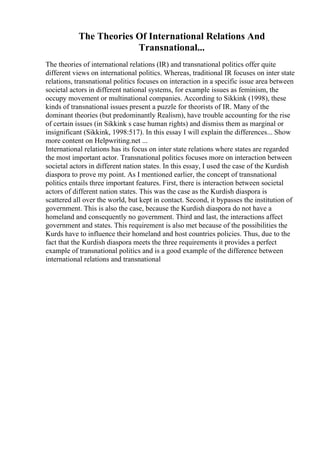 The Theories Of International Relations And
Transnational...
The theories of international relations (IR) and transnational politics offer quite
different views on international politics. Whereas, traditional IR focuses on inter state
relations, transnational politics focuses on interaction in a specific issue area between
societal actors in different national systems, for example issues as feminism, the
occupy movement or multinational companies. According to Sikkink (1998), these
kinds of transnational issues present a puzzle for theorists of IR. Many of the
dominant theories (but predominantly Realism), have trouble accounting for the rise
of certain issues (in Sikkink s case human rights) and dismiss them as marginal or
insignificant (Sikkink, 1998:517). In this essay I will explain the differences... Show
more content on Helpwriting.net ...
International relations has its focus on inter state relations where states are regarded
the most important actor. Transnational politics focuses more on interaction between
societal actors in different nation states. In this essay, I used the case of the Kurdish
diaspora to prove my point. As I mentioned earlier, the concept of transnational
politics entails three important features. First, there is interaction between societal
actors of different nation states. This was the case as the Kurdish diaspora is
scattered all over the world, but kept in contact. Second, it bypasses the institution of
government. This is also the case, because the Kurdish diaspora do not have a
homeland and consequently no government. Third and last, the interactions affect
government and states. This requirement is also met because of the possibilities the
Kurds have to influence their homeland and host countries policies. Thus, due to the
fact that the Kurdish diaspora meets the three requirements it provides a perfect
example of transnational politics and is a good example of the difference between
international relations and transnational
 