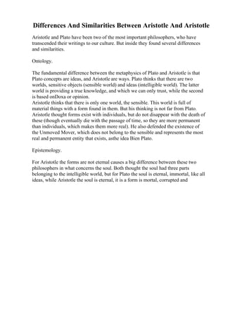 Differences And Similarities Between Aristotle And Aristotle
Aristotle and Plato have been two of the most important philosophers, who have
transcended their writings to our culture. But inside they found several differences
and similarities.
Ontology.
The fundamental difference between the metaphysics of Plato and Aristotle is that
Plato concepts are ideas, and Aristotle are ways. Plato thinks that there are two
worlds, sensitive objects (sensible world) and ideas (intelligible world). The latter
world is providing a true knowledge, and which we can only trust, while the second
is based onDoxa or opinion.
Aristotle thinks that there is only one world, the sensible. This world is full of
material things with a form found in them. But his thinking is not far from Plato.
Aristotle thought forms exist with individuals, but do not disappear with the death of
these (though eventually die with the passage of time, so they are more permanent
than individuals, which makes them more real). He also defended the existence of
the Unmoved Mover, which does not belong to the sensible and represents the most
real and permanent entity that exists, asthe idea Bien Plato.
Epistemology.
For Aristotle the forms are not eternal causes a big difference between these two
philosophers in what concerns the soul. Both thought the soul had three parts
belonging to the intelligible world, but for Plato the soul is eternal, immortal, like all
ideas, while Aristotle the soul is eternal, it is a form is mortal, corrupted and
 