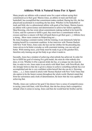 Athletes With A Natural Sense For A Sport
Many people see athletes with a natural sense for a sport without seeing their
commitment as to their goal. Marion Jones, an athlete in track and field and
basketball, has exemplified that commitment makes method. During her life, she has
played and accelerated in everything she has done. Whether it d be basketball or
track and field, she is a phenomenal athlete with goals of her future. Marion Jonesis
an athlete with a perseverance and determination to achieve her fullest capability.
Skip Downing, who has wrote about commitments making method in his book On
Course, said for a person to fulfill a goal, they must have a commitment with no
excuses and have a sincere will that will push them to get their goal. (_) Athletes have
a strong... Show more content on Helpwriting.net ...
By Jones keeping a constant routine with her training, it can immensely help her
keeping herself in a consistent condition. In her interview with Thomas Hackett
with New York Times, Jones said, she lays out her clothes for the preceding day.
Jones strives to be better everyday as with consistent training, you can only get
better. With running races, your body must be ready to go as the gunshot fires,
therefore only training can get her body to go when it needs to.
Secondly, Jones has a mindset of achieving what nobody has achieved. In order for
her to fulfill her goal of winning five gold medal, she must do what nobody else
does, to win. Whether it d be a special stride she has, or a unique run she must do
that, in order to win. Jones states in an article with Mark Starr, with NewsWeek, that
she strongly believes that she is given a chance to achieve something nobody has ever
accomplished and she is very confident within herself that she can do it. Downing
states, .....(_). Jones stated in article with Thomas Hackett with New York Times that
she aspires to be the fastest women throughout the whole world. Hackett stated that
from her seriousness and a look of determination, He knew that she was capable of
achieving that.
Thirdly, Jones can t achiever her goal if she doesn t have a sense of competitiveness
to racing. jones told Starr, with NewsWeek, that she has always had a competitive
attitude when it comes to racing. Jones said that she would beat her brother and his
 