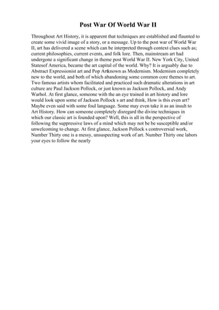 Post War Of World War II
Throughout Art History, it is apparent that techniques are established and flaunted to
create some vivid image of a story, or a message. Up to the post war of World War
II, art has delivered a scene which can be interpreted through context clues such as;
current philosophies, current events, and folk lore. Then, mainstream art had
undergone a significant change in theme post World War II. New York City, United
Statesof America, became the art capital of the world. Why? It is arguably due to
Abstract Expressionist art and Pop Artknown as Modernism. Modernism completely
new to the world, and both of which abandoning some common core themes to art.
Two famous artists whom facilitated and practiced such dramatic alterations in art
culture are Paul Jackson Pollock, or just known as Jackson Pollock, and Andy
Warhol. At first glance, someone with the an eye trained in art history and lore
would look upon some of Jackson Pollock s art and think, How is this even art?
Maybe even said with some foul language. Some may even take it as an insult to
Art History. How can someone completely disregard the divine techniques in
which our classic art is founded upon? Well, this is all in the perspective of
following the suppressive laws of a mind which may not be be susceptible and/or
unwelcoming to change. At first glance, Jackson Pollock s controversial work,
Number Thirty one is a messy, unsuspecting work of art. Number Thirty one labors
your eyes to follow the nearly
 