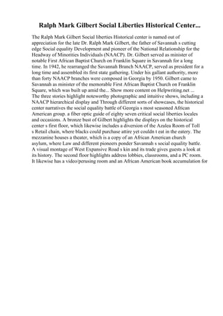 Ralph Mark Gilbert Social Liberties Historical Center...
The Ralph Mark Gilbert Social liberties Historical center is named out of
appreciation for the late Dr. Ralph Mark Gilbert, the father of Savannah s cutting
edge Social equality Development and pioneer of the National Relationship for the
Headway of Minorities Individuals (NAACP). Dr. Gilbert served as minister of
notable First African Baptist Church on Franklin Square in Savannah for a long
time. In 1942, he rearranged the Savannah Branch NAACP, served as president for a
long time and assembled its first state gathering. Under his gallant authority, more
than forty NAACP branches were composed in Georgia by 1950. Gilbert came to
Savannah as minister of the memorable First African Baptist Church on Franklin
Square, which was built up amid the... Show more content on Helpwriting.net ...
The three stories highlight noteworthy photographic and intuitive shows, including a
NAACP hierarchical display and Through different sorts of showcases, the historical
center narratives the social equality battle of Georgia s most seasoned African
American group. a fiber optic guide of eighty seven critical social liberties locales
and occasions. A bronze bust of Gilbert highlights the displays on the historical
center s first floor, which likewise includes a diversion of the Azalea Room of Toll
s Retail chain, where blacks could purchase attire yet couldn t eat in the eatery. The
mezzanine houses a theater, which is a copy of an African American church
asylum, where Law and different pioneers ponder Savannah s social equality battle.
A visual montage of West Expansive Road s kin and its trade gives guests a look at
its history. The second floor highlights address lobbies, classrooms, and a PC room.
It likewise has a video/perusing room and an African American book accumulation for
 