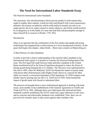 The Need for International Labor Standards Essay
The Need for International Labor Standards
The statesman, who should attempt to direct private people in what manner they
ought to employ their capitals, would not only load himself with a most unnecessary
attention, but assume an authority which could safely be trusted, not only to no
single person, but to no single council or senate whatever, and which would nowhere
be so dangerous as in the hands of a man who had folly and presumption enough to
fancy himself fit to exercise it (Smith, 1776: 456)
Introduction
There is no question that the combination of the free market and rapidly advancing
technologies has integrated the world economy to a level unsurpassed in history. In the
quote that begins this chapter, Adam Smith ... Show more content on Helpwriting.net
...
A Brief History of Labor Standards
In order to provide a clearer understanding of the need for labor standards in the
international trade regime it is prudent to examine the historical background of the
issue. The first legal link made between trade and labor standards in the United
States manifested itself in the form of legislation designed to reduce the threat of
foreign goods being dumped into U.S. markets. The first laws were implemented to
this end in 1890, when the McKinley Tariff Act banned the import of goods made
with prison labor (International Labor Rights Fund). However, concern for labor
rights was merely a convenient byproduct of this legislation. In 1930 Congress took
another step by passing into law the U.S. Tariff Act of 1930, which banned the
import of goods made with forced or indentured labor.
The postwar era brought about a more multinational approach to dealing with trade
issues, most notably in the establishment of the General Agreement on Tariffs and
Trade (GATT) in 1948. Although there were high hopes that international labor
standards could be established, the GATT made only vague references to the issue,
and no concrete and enforceable standards were established. Thus, there was no
provision for member states to take action against other members who
 