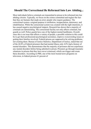 Should The Correctional Be Reformed Into Law Abiding...
Most individuals believe criminals are transmitted to prison to be reformed into law
abiding citizens. Typically, we focus on the crimes committed and neglect the fact
that they are humans that made an error; people who require guidance. The
correctional system s original purpose is retribution, incapacitation, deterrence, and
rehabilitation. While the correctional system was created with the right intentions, it
has caused negative psychological impacts. Research has shown that a majority of
criminals are deteriorating. The correctional facility not only affects criminals, but
guards as well. Police guards have one of the highest mental healthrates. Overall,
since this is an issue that affects a variety of people, a possible solution to this could
be to get them professional psychological assistance, improve overcrowding issues or
getting their families involved. Federal prisons are supposed to be solving problems,
not creating them. Bureau of Justice Statistics, Department of Justice, stated that out
of the 44.8% of federal prisoners that had mental illness only 4.8% had a history of
mental disorders. This demonstrates that the majority of prisoners did not experience
any mental disorders before being admitted to prison. Prisoners go through traumatic
situations in prisons that they have never witnessed, which can trigger and create
these disorders. According to PBS, one of the most trusted news programs on
television, in federal prisons 61 percent of
 