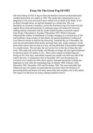 Essay On The Great Fog Of 1952
The Great Smog of 1952 A fog so thick and dirtied it cleared out thousands dead
wreaked destruction on London in 1952. The smoke like contamination was so
dangerous it was even answered to have stifled cows to death in the fields. It was
so thick it brought street, air and rail transport to a virtual stop. This was
absolutely an occasion to recollect, yet not the first brown fog of its kind to hit the
capital. Brown fog had turned into a continuous piece of London life, however
nothing entirely contrasted with the smoke loaded fog that covered the capital
from Friday 5 December to Tuesday 9 December 1952. While it intensely
influenced the number of inhabitants in London, bringing on a colossal loss of life
and troubling a large number of individuals, the general population it influenced
were likewise mostly to fault for the brown fog. Amid the day on 5 December, the
mist was not particularly thick and by and large had a dry, smoky character. At the
point when sunset came, be that as it may, the fog thickened. Perceivability dropped
to a couple meters. The next day, the sun was too low in the sky to blaze the mist
away. That night and on the Sunday and Monday evenings, the mist again thickened.
In numerous parts of London, it was... Show more content on Helpwriting.net ...
Going on for a few days, individuals asserted you couldn t see from one side of the
road to the next. A comparative mist in December 1873 saw the passing rate
crosswise over London rise 40% above typical. Stamped increments in death rate
happened, as well, after the outstanding fogs of January 1880, February 1882,
December 1891, December 1892 and November 1948. The most noticeably bad
influenced zone of London was generally the East End, where the thickness of
processing plants and homes was more noteworthy than anyplace else in the capital.
The region was likewise low lying, making it hard for mist to
 