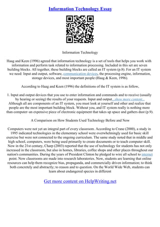 Information Technology Essay
Information Technology
Haag and Keen (1996) agreed that information technology is a set of tools that helps you work with
information and perform task related to information processing. Included in this set are seven
building blocks. All together, these building blocks are called an IT system (p.8). For an IT system
we need: Input and output, software, communication devices, the processing engine, information,
storage devices, and most important people (Haag & Keen, 1996).
According to Haag and Keen (1996) the definitions of the IT system is as follow,
1. Input and output devices that you use to enter information and commands and to receive (usually
by hearing or seeing) the results of your requests. Input and output...show more content...
Although all are components of an IT system, you must look at yourself and other and realize that
people are the most important building block. Without you, and IT system really is nothing more
than computer–an expensive piece of electronic equipment that takes up space and gathers dust (p.9).
A Comparison on How Students Used Technology Before and Now
Computers were not yet an integral part of every classroom. According to Crane (2000), a study in
1995 indicated technologies in the elementary school were overwhelmingly used for basic skill
exercise but were not connected to the ongoing curriculum. The same study noted that in middle and
high school, computers, were being used primarily to create documents or to teach computer skill.
Now in the 21st century, Charp (2003) reported that the use of technology for students has not only
increased in the classroom, but also in homes, libraries, coffee shops and other places throughout our
nation's communities. During the years of President Clinton he pledged to wire all school to internet
point. Now classrooms are made into research laboratories. Now, students are learning that online
resources can help them recognize bias, propaganda, and commercially driven information; to think
both concretely and abstractly; to reason and to question. On the World Wide Web, students can
learn about endangered species in different
Get more content on HelpWriting.net
 