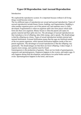 Types Of Reproduction And Asexual Reproduction
Introduction:
We explored the reproductive system. It is important because without it all living
things would become extinct.
The two different types of reproduction are sexual and asexual reproduction. Types of
asexual reproduction include binary fission, budding, and fragmentation. Budding is
when another organism grows out of the parent cell, and separates once it s fully
developed. Fragmentation is when an organism splits into more pieces which each
form into their own organism. Binary fission is when the parent cell copies its
genetic material and then splits into two. The advantages of asexual reproduction are
that it produces a lot of offspring, takes little energy, and is speedy. The disadvantage
is that the offspring are clones. Types of sexual reproduction include external and
internal fertilization. External fertilization means that the eggs are fertilized outside
of the two parent organisms, while internal fertilization happens inside of the two
parent organisms. The advantages of sexual reproduction is that the offspring vary
genetically. The disadvantages are that there are fewer offspring, it takes longer, it
requires more energy, and a partner must be found.
Gametogenesis is the production of gametes. There are two kinds of gametogenesis,
oogenesis and spermatogenesis. Oogenesis happens in the ovaries, and makes eggs. It
only happens during fetal development, and produces two polar bodies and one
ovum. Spermatogenesis happens in the testes, and occurs
 