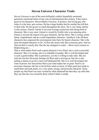Steven Universe Character Traits
Steven Universe is one of the most brilliantly crafted, beautifully animated,
genuinely emotional forms of any sort of entertainment this century. It has such a
great set of characters: Steven Quartz Universe: A positive, fun loving guy who
when it is the time, gets serious. He has a huge burden that his mother has left him
to deal with. He has grown so much throughout the show. He is very funny and he
is also serious. Garnet: Garnet is not your average mysterious and strong kind of
character. She is way more. Garnet is voiced by Estelle who is an amazing artist.
Garnet is not just the typical wise guy character, she has flaws. She is strong, smart,
funny, inspirational, and an overall stupendous character. Amethyst: Like all these
characters has surpassed the stereotypical only there for humor character. She is the
most developed character so far. At first she seems only like a insecure gem. And we
find out that is exactly that. But she has changed so much.... Show more content on
Helpwriting.net ...
That is what makes Pearl such a great character.I love Pearl, she is such a powerful
character. She is so strong, she is so relatable to people. She is well developed and
is such a good mother. She is protective, yet she is willing to take risks. She not
only has lost her obviously feelings for Rose and is moving on, but she is also
getting a chance to go for a more self dedicated life. She is so well developed, her
want of power, her insecurities that is just what makes her so great. Pearl is an
awesome character she has evolved from what we know of other pearl just made to
stand there and look pretty, to a very smart, strong, and powerful character. Some
people say that Pearl was once owned by white diamond but then they say after that
they say that she was owned by Rose which I think is totally
 