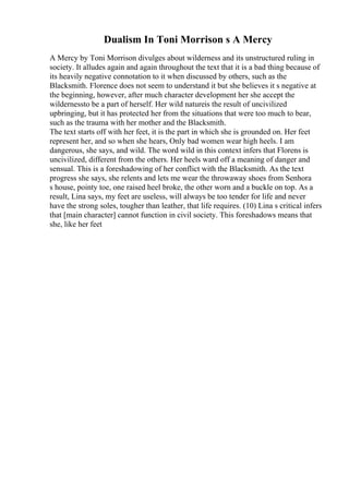 Dualism In Toni Morrison s A Mercy
A Mercy by Toni Morrison divulges about wilderness and its unstructured ruling in
society. It alludes again and again throughout the text that it is a bad thing because of
its heavily negative connotation to it when discussed by others, such as the
Blacksmith. Florence does not seem to understand it but she believes it s negative at
the beginning, however, after much character development her she accept the
wildernessto be a part of herself. Her wild natureis the result of uncivilized
upbringing, but it has protected her from the situations that were too much to bear,
such as the trauma with her mother and the Blacksmith.
The text starts off with her feet, it is the part in which she is grounded on. Her feet
represent her, and so when she hears, Only bad women wear high heels. I am
dangerous, she says, and wild. The word wild in this context infers that Florens is
uncivilized, different from the others. Her heels ward off a meaning of danger and
sensual. This is a foreshadowing of her conflict with the Blacksmith. As the text
progress she says, she relents and lets me wear the throwaway shoes from Senhora
s house, pointy toe, one raised heel broke, the other worn and a buckle on top. As a
result, Lina says, my feet are useless, will always be too tender for life and never
have the strong soles, tougher than leather, that life requires. (10) Lina s critical infers
that [main character] cannot function in civil society. This foreshadows means that
she, like her feet
 