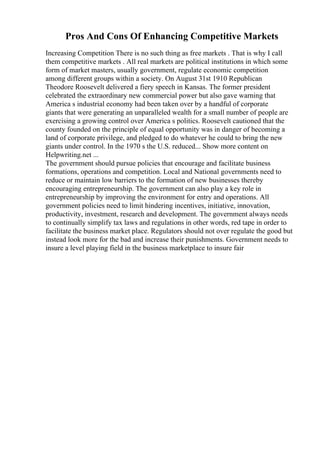 Pros And Cons Of Enhancing Competitive Markets
Increasing Competition There is no such thing as free markets . That is why I call
them competitive markets . All real markets are political institutions in which some
form of market masters, usually government, regulate economic competition
among different groups within a society. On August 31st 1910 Republican
Theodore Roosevelt delivered a fiery speech in Kansas. The former president
celebrated the extraordinary new commercial power but also gave warning that
America s industrial economy had been taken over by a handful of corporate
giants that were generating an unparalleled wealth for a small number of people are
exercising a growing control over America s politics. Roosevelt cautioned that the
county founded on the principle of equal opportunity was in danger of becoming a
land of corporate privilege, and pledged to do whatever he could to bring the new
giants under control. In the 1970 s the U.S. reduced... Show more content on
Helpwriting.net ...
The government should pursue policies that encourage and facilitate business
formations, operations and competition. Local and National governments need to
reduce or maintain low barriers to the formation of new businesses thereby
encouraging entrepreneurship. The government can also play a key role in
entrepreneurship by improving the environment for entry and operations. All
government policies need to limit hindering incentives, initiative, innovation,
productivity, investment, research and development. The government always needs
to continually simplify tax laws and regulations in other words, red tape in order to
facilitate the business market place. Regulators should not over regulate the good but
instead look more for the bad and increase their punishments. Government needs to
insure a level playing field in the business marketplace to insure fair
 