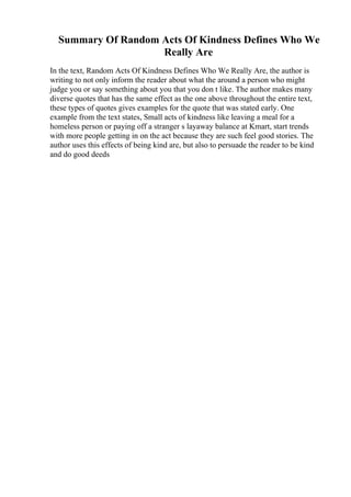 Summary Of Random Acts Of Kindness Defines Who We
Really Are
In the text, Random Acts Of Kindness Defines Who We Really Are, the author is
writing to not only inform the reader about what the around a person who might
judge you or say something about you that you don t like. The author makes many
diverse quotes that has the same effect as the one above throughout the entire text,
these types of quotes gives examples for the quote that was stated early. One
example from the text states, Small acts of kindness like leaving a meal for a
homeless person or paying off a stranger s layaway balance at Kmart, start trends
with more people getting in on the act because they are such feel good stories. The
author uses this effects of being kind are, but also to persuade the reader to be kind
and do good deeds
 