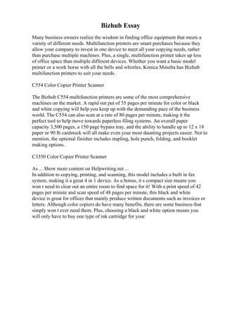 Bizhub Essay
Many business owners realize the wisdom in finding office equipment that meets a
variety of different needs. Multifunction printers are smart purchases because they
allow your company to invest in one device to meet all your copying needs, rather
than purchase multiple machines. Plus, a single, multifunction printer takes up less
of office space than multiple different devices. Whether you want a basic model
printer or a work horse with all the bells and whistles, Konica Minolta has Bizhub
multifunction printers to suit your needs.
C554 Color Copier Printer Scanner
The Bizhub C554 multifunction printers are some of the most comprehensive
machines on the market. A rapid out put of 55 pages per minute for color or black
and white copying will help you keep up with the demanding pace of the business
world. The C554 can also scan at a rate of 80 pages per minute, making it the
perfect tool to help move towards paperless filing systems. An overall paper
capacity 3,500 pages, a 150 page bypass tray, and the ability to handle up to 12 x 18
paper or 90 lb cardstock will all make even your most daunting projects easier. Not to
mention, the optional finisher includes stapling, hole punch, folding, and booklet
making options.
C3350 Color Copier Printer Scanner
As ... Show more content on Helpwriting.net ...
In addition to copying, printing, and scanning, this model includes a built in fax
system, making it a great 4 in 1 device. As a bonus, it s compact size means you
won t need to clear out an entire room to find space for it! With a print speed of 42
pages per minute and scan speed of 48 pages per minute, this black and white
device is great for offices that mainly produce written documents such as invoices or
letters. Although color copiers do have many benefits, there are some business that
simply won t ever need them. Plus, choosing a black and white option means you
will only have to buy one type of ink cartridge for your
 