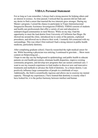 VIDAA Personal Statement
For as long as I can remember, I always had a strong passion for helping others and
an interest in science. As time passed, I noticed that my passion did not fade and
my desire to find a career that married the two interests grew stronger. During my
Master s program, I seized the chance to participate in Viajes Interinstiucional
Integracion Docente Assistence Investigacion (VIIDAI). VIIDAI consists of students
and health care professionals that offer a variety of care and education to
underprivileged communities in rural Mexico. While on my trip, I had the
opportunity to meet the lead dentist from University of California San Diego. He
showed me around the clinic, introduced me to some of the patients, explained
procedures, and allowed me to observe their work. I instantly felt connected with my
surroundings. This was when I first realized I had a strong interest in public health
medicine, particularly dentistry.
After completing graduate school, I heavily researched the right medical career for
me. While becoming a physician was enticing, I continued to gravitate ... Show more
content on Helpwriting.net ...
I hope to one day use my background in epidemiology and public health to educate
patients on oral health prevention, eliminate health disparities, improve existing
community programs, and develop new programs that can sustain continual care. I
want to use my research experience to lead studies to discover new and innovative
treatments and methods to advance the field of dentistry. As a future dentist, I can
positively influence large communities of people in a multitude of ways.
Additionally, the field is scientifically rigorous and allows me to exercise my mental
capacity. Through my experiences, I have learned that dentistry is exactly what I
have looked for; it is the perfect harmony between intellect and human
 