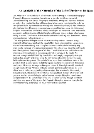 An Analysis of the Narrative of the Life of Frederick Douglas
An Analysis of the Narrative of the Life of Frederick Douglas In the autobiography
Frederick Douglass presents a clear picture to me of a horrifying period of
American history that far too few people understand. Douglass s personal narrative
as a slave lets you feel the fear of his past and allows us to experience the suffering
and pain inflicted by underserved beatings and an unhealthy lifestyle with too much
physical exertion. Douglass expresses very personal feelings about his history and
helps us to understand the intense hatred and disgust the American slave had for his
possessor, and the sickness of hate that allowed human beings to keep other human
being as slaves. The typical American slave standard of living was worse than... Show
more content on Helpwriting.net ...
This was quite the main perception to their teachings to their slaves as being
incapable of learning, fear kept the slaveholders from educating their slaves about
the truth they consciously new. Douglass became convinced that the only way
men can be enslaved is by remaining ignorant. This idea would pave the pathway to
one of the greatest slave escapes of all time. The violence slaves endured was the
most vivid representation in Douglass portrayal of slavery in the South. No
emotion or rage was held back by slaveholders and no pity or sympathy was put
forth either. Cruelty and abuse were the only means of control the slaveholders
believed would keep order. The pain inflicted upon these individuals, even to the
point of death in some cases, fueled the typical master s obsession with domination
and power. However, throughout Douglass s turmoil, his religious faith remained
exceptionally strong. At times he found himself questioning how might his God
allow him to endure such grueling circumstances, but he never let his curiosity
hinder his faith. He also questioned how a man could call himself a Christian and
yet treat another human being in such a humane manner. Douglass could never
comprehend how the slaveholders were able to justify slavery through their faith
and church as some of his owners did. Frederick Douglass narrative proved to be
quite the learning experience for me. I was blind and couldn t
 