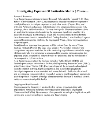 Investigating Exposure Of Particulate Matter ( Coarse,...
Research Statement
As a Research Associate (and a former Research Fellow) at the Harvard T. H. Chan
School of Public Health (HSPH), my research has focused on i) the development of
novel platforms to investigate exposure to particulate matter (Coarse, Fine, and
Ultrafine Particles) and gaseous pollutants and ii) to understand the exposure risk,
pathways, dose, and health effects. To attain these goals, I implemented state of the
art analytical techniques to characterize the exposures, developed novel in vitro
assays to investigate their biological effect, and pioneered methods to understand
these interactions down to molecular level. During that time, I also developed a green
sustainable antimicrobial platform, the Engineered Water... Show more content on
Helpwriting.net ...
In addition I am interested in exposures to PMs emitted from the use of Nano
Enabled Products (NEPs). The large scale usage of NEPs makes consumer and
occupational exposure inevitable. In order to develop regulations to control the usage
of these materials, it is imperative to understand the potential exposure routes, the
exposure levels, the chemical composition of the emissions, and the mechanism of
the nanoparticle cell interactions.
As a Research Associate at the Harvard School of Public Health (HSPH), and
formerly postdoctoral researcher at the Particle Engineering Research Center (PERC)
at the University of Florida (UF), I have developed all the technical and analytical
skills to establish a strong, highly competitive, and independent program to
investigate exposures to new materials and assess their risk. Aside the educational
and investigative component of my research, I aspire to enable regulatory agencies to
establish policies to control the usage of these materials in order to minimize the risk
to the environment and public health.
Ongoing and Past Research
Ongoing research: Currently, I am involved in various projects dealing with
exposures to particulate mater and more specifically exposure to Engineered
Nanomaterials (ENMs): 1) assessment of the potential toxicological implications with
in vitro and in vivo toxicological studies, and 2) developing
 