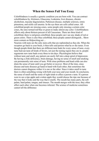 When the Senses Fail You Essay
Colorblindness is usually a genetic condition you are born with. You can contract
colorblindness by Alztimers, Glaucoma, Leukemia, liver diseases, chronic
alcoholism, macular degeneration, Parkinson disease, multiple sclerosis, retnis
pimentosa, and sickle cell anemia. In the eye there are cells called cones. All
colorblind people are missing cones, some people only missing a certain color
cones, the ones termed red blue or green to make almost any color. Colorblindness
affects only about thirteen percent of all Caucasians. There are three kind of
colorblind, there is red/green colorblind, these people can t see any shade of red or
green colors. There is also blue colorblind, these people cannot distinguish... Show
more content on Helpwriting.net ...
Neurons with taste are the only stem cells that are replenished as they die. When the
receptors go back to your brain, it then tells said person what he or she tastes. Even
though people think that there are different taste buds for every sense of taste, every
taste bud can taste all kinds of favors, not just the tasting region they are in. people
regenerate new taste buds every three to ten days. Physiologists believe that
without taste and smell, any patient can easily fall into a deep spiral of depression.
By having a Zink deficiency, brain damage, having no sense of smell and smoking
can permanently ruin sense of taste. With sinus problems and head colds can also
drain the sense of taste until you get better or recover. Most of the time, sinus
disease and taste diseases go hand in hand with Each other, that sometimes the
doctors cannot diagnose wither it is one or the other. Since it takes smell to taste
there is often something wrong with both your nose and your mouth. In conclusion,
the sense of smell end the sense of sight tends to affect a person s taste. If a person
were to see a ripe apple and a rotten apple they would choose the ripe one because of
the way that it looks and the way that it smells. The mouth has many parts, the soft
palate, hard palate, tongue, and sinuses. The mouth merges with the nose; they often
affect each other when one becomes infected. The science of medicine sometimes
cannot tell the difference
 