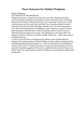 Thesis Statement For Medical Marijuana
Medical Marijuana
STATEMENT OF THE PROBLEM
Marijuana has been a controversial subject for some time. Marijuana has been
used for abundant treatments for thousands of years. Marijuana assists in relieving
the pain and symptoms. Marijuana also has many names and various forms. Some
common names are pot, weed, joint, and Mary Jane. Smoking, eating in cooked
foods like brownies, pills like prescription capsules, are a few forms marijuana is
used. Mary Jane helps patients with epilepsy, cancer, Parkinson s disease, chronic
pain and anxiety and much more. In the world today, there is a lack of access to
medicinal help for people in the society. The restrictions on marijuana allow for
patients in critical conditions to decline in health. With fewer ... Show more content
on Helpwriting.net ...
A sixty one year old man was diagnosed for eighteen years and had difficulty
sleeping. His sleeping patterns included talking, swearing, yelling, pushing, kicking
and punching and gesturing (Chagas et al., 2014). He had early onset of Parkinson
s disease of two years. Treatment over the six weeks allowed the patient to have no
episodes of agitation, aggressive behaviour or nightmare during sleep (Chagas et al.,
2014). There were improvements in all the Parkinson s disease patients introduced to
cannabinoid
 