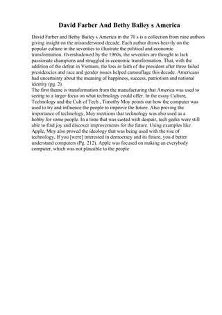 David Farber And Bethy Bailey s America
David Farber and Bethy Bailey s America in the 70 s is a collection from nine authors
giving insight on the misunderstood decade. Each author draws heavily on the
popular culture in the seventies to illustrate the political and economic
transformation. Overshadowed by the 1960s, the seventies are thought to lack
passionate champions and struggled in economic transformation. That, with the
addition of the defeat in Vietnam, the loss in faith of the president after three failed
presidencies and race and gender issues helped camouflage this decade. Americans
had uncertainty about the meaning of happiness, success, patriotism and national
identity (pg. 2).
The first theme is transformation from the manufacturing that America was used to
seeing to a larger focus on what technology could offer. In the essay Culture,
Technology and the Cult of Tech , Timothy Moy points out how the computer was
used to try and influence the people to improve the future. Also proving the
importance of technology, Moy mentions that technology was also used as a
hobby for some people. In a time that was casted with despair, tech geeks were still
able to find joy and discover improvements for the future. Using examples like
Apple, Moy also proved the ideology that was being used with the rise of
technology, If you [were] interested in democracy and its future, you d better
understand computers (Pg. 212). Apple was focused on making an everybody
computer, which was not plausible to the people
 