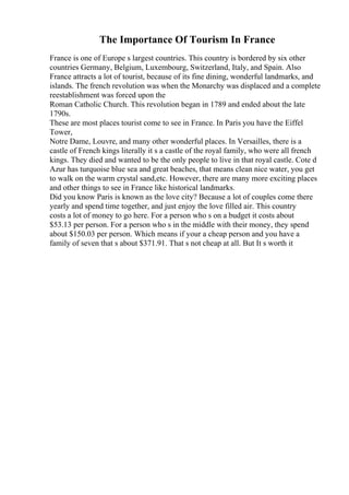 The Importance Of Tourism In France
France is one of Europe s largest countries. This country is bordered by six other
countries Germany, Belgium, Luxembourg, Switzerland, Italy, and Spain. Also
France attracts a lot of tourist, because of its fine dining, wonderful landmarks, and
islands. The french revolution was when the Monarchy was displaced and a complete
reestablishment was forced upon the
Roman Catholic Church. This revolution began in 1789 and ended about the late
1790s.
These are most places tourist come to see in France. In Paris you have the Eiffel
Tower,
Notre Dame, Louvre, and many other wonderful places. In Versailles, there is a
castle of French kings literally it s a castle of the royal family, who were all french
kings. They died and wanted to be the only people to live in that royal castle. Cote d
Azur has turquoise blue sea and great beaches, that means clean nice water, you get
to walk on the warm crystal sand,etc. However, there are many more exciting places
and other things to see in France like historical landmarks.
Did you know Paris is known as the love city? Because a lot of couples come there
yearly and spend time together, and just enjoy the love filled air. This country
costs a lot of money to go here. For a person who s on a budget it costs about
$53.13 per person. For a person who s in the middle with their money, they spend
about $150.03 per person. Which means if your a cheap person and you have a
family of seven that s about $371.91. That s not cheap at all. But It s worth it
 
