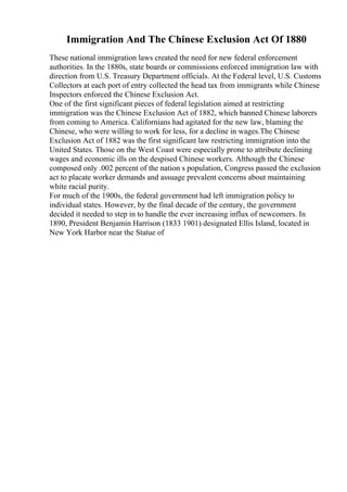 Immigration And The Chinese Exclusion Act Of 1880
These national immigration laws created the need for new federal enforcement
authorities. In the 1880s, state boards or commissions enforced immigration law with
direction from U.S. Treasury Department officials. At the Federal level, U.S. Customs
Collectors at each port of entry collected the head tax from immigrants while Chinese
Inspectors enforced the Chinese Exclusion Act.
One of the first significant pieces of federal legislation aimed at restricting
immigration was the Chinese Exclusion Act of 1882, which banned Chinese laborers
from coming to America. Californians had agitated for the new law, blaming the
Chinese, who were willing to work for less, for a decline in wages.The Chinese
Exclusion Act of 1882 was the first significant law restricting immigration into the
United States. Those on the West Coast were especially prone to attribute declining
wages and economic ills on the despised Chinese workers. Although the Chinese
composed only .002 percent of the nation s population, Congress passed the exclusion
act to placate worker demands and assuage prevalent concerns about maintaining
white racial purity.
For much of the 1900s, the federal government had left immigration policy to
individual states. However, by the final decade of the century, the government
decided it needed to step in to handle the ever increasing influx of newcomers. In
1890, President Benjamin Harrison (1833 1901) designated Ellis Island, located in
New York Harbor near the Statue of
 