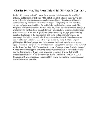 Charles Darwin, The Most Influential Nineteenth Century...
In the 19th century, scientific research progressed rapidly outside the world of
industry and technology (McKay 744). British scientist, Charles Darwin, was the
most influential nineteenth century evolutionary thinker. Darwin spent his early
career, amassing enormous amounts of biological and geological data from his
voyage to South America (Fiero 3). In 1859, he published his classic work, The
Origin of Species by Means of Natural Selection, where he summarizes his theory of
evolutionwith the thought of struggle for survival, or natural selection. Furthermore,
natural selection is the idea of groups of species surviving through generations by
adapting to changes in the environment and using certain characteristics as an
advantage. In addition, natural selection challenged traditional ideas about nature
and world order, and it was also taken steps further by many thinkers. English
philosopher, Herbert Spencer, saw the human race driven forward to ever greater
specialization and progress by a brutal economic struggle that determined the survival
of the fittest (McKay 745). The notion of a body of thought drawn from the ideas of
Charles Darwinthat applied the theory of biological evolution to human affairs and
saw the human race as driven by an un ending economic struggle that would
determine the survival of the fittest defines Social Darwinism (McKay 745). As
European and American upper class sought to extend political and economic power,
Social Darwinism proved to
 