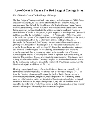 Use of Color in Crane s The Red Badge of Courage Essay
Use of Color in Crane s The Red Badge of Courage
The Red Badge of Courage uses both color imagery and color symbols. While Crane
uses color to describe, he also allows it to stand for whole concepts. Gray, for
example, describes the both the literal image of a dead soldier and Henry Fleming
s vision of the sleeping soldiers as corpses and comes to stand for the idea of death.
In the same way, red describes both the soldiers physical wounds and Fleming s
mental visions of battle. In the process, it gains a symbolic meaning which Crane will
put to an icon like the red badge of courage (110, Penguin ed., 1983). Crane uses
color in his descriptions of the physical and the metaphysical and allows color to take
on meanings ranging from the ... Show more content on Helpwriting.net ...
Obviously, the fires are red. But Fleming characterizes the blazes as the enemy s
glowing eyes. He continues this metaphor in the next chapter: From across the
river the deep red eyes were still peering (58). Crane then transforms this metaphor
into a conceit used throughout the text: Staring once at the red eyes across the
river, he conceived then to be growing larger, as the orbs of a row of dragons
advancing (59). The red of the campfires comes to represent eyes of the enemy, of
dragons. The monstrous dragons are, indeed, the opposing army: The dragons were
coming with invincible strides. The army, helpless in the matted thickets and blinded
by the overhanging night, was going to be swallowed. War, the red animal, war, the
blood swollen god, would have his fill (130).
Fleming s metaphysical images of war, in all of their forms, are essentially red.
First there is the aforementioned red animal, war, the blood swollen god (71). This
icon, for Fleming, rules over and feasts on the battles. Battles themselves are a
crimson roar ; the screams, the gunfire, the killing sounds red to Fleming. In the
same way, the historical battles set forth in the Iliad, the Aenid, and other texts read
as crimson blotches on the pages of the past (103, 46). The red world of battle is
much like the red world of Hell. Crane seems to make this connection with a prisoner
s curse for his captors: He consigned them to the red regions.
 