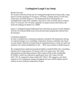 Carlingford Lough Case Study
Results Overview
We created a theoretical food web for Carlingford lough based on binary links, using
species records consisting of 154 species, 674 links, a linkage density of 4.48 and a
connectance of 0.0248 (Figure 2). The fundamental food web properties of
Carlingford fell within 95% confidence intervals of webs of similar species richness
(S) (n=12, between 126 170 nodes Appendix 2), based on food webs listed in the
food web catalogue by Riede et al. (2009).
Figure 2. Carlingford lough fundamental food web based on species records obtained
from the UK National Biodiversity Network and binary feeding links inferred from
the literature.
Community properties
In order to establish how community properties correlated with temperature and lag,
we analysed changes in S, assemblage composition, biomass, and body mass based
on each sample collected (a sample being an integrated measure of fyke net catch and
sediment core content standardised to m2). ... Show more content on Helpwriting.net
...
We compared linear model and generalised additive model (GAM) with a smoothing
function of 0.6 using analysis of variance (with a Chi square test). The results
indicated that incorporating nonlinear effects improved the model considerably
(P=0.0001), which was reflected in significantly lower AIC values of GAM
(AIC=292. 9) compared to linear model (AIC=305.6). This suggests a non linear
response in S to temperature changes throughout the year, with the highest species
richness at more moderate temperatures (Figure
 