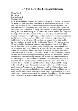 How Do I Love Thee Poem Analysis Essay
Macee Trecek
Dr. Hebert
English Comp. II
28 March 2011
Poem Analysis In How do I love thee by Elizabeth Barrett Browning. I believe that
the person talking is professing about a kind of love that can stand the test of time.
You know that kind of love. Every day and moment is cherished by both. Each
person knows almost everything about each other and they have been together for
what would seem like forever. It is very rare these days to see a younger generation
finding that love. And in a way it is understandable with all the new technology that
can help with relationships. Back then there was not a thing called therapy or a
marriage counselor. The couple worked on their problems by communicating to one
another and not having someone ... Show more content on Helpwriting.net ...
Suddenly they have to live their life like they may be gone the next day and the
day they are living in is their last day on this earth. There is a fire sparked in their
life and everything that they do suddenly matters to them. Even the little things
they do for a daily routine, such as brushing their hair in the morning or picking
out an outfit the night before for the day to come. He could very well be trying to
express this kind of love for her by stating it in the poem. Maybe he already does
that and he wants to share it with the world. Like the fact that every little thing that
she does may mean something to him and may put him in a state of awe. Or in the
same sense he could be showing the world that he cares for her because he finds
the little things in life that could make her happy. Toward the end of the poem it
also states that he loves this woman with his childhood s faith. I think what he
means is that he loves her like a child would. Looking back, as a child, nothing
really mattered. Everyone that you knew shared what they had with hardly any
questions asked. Your parents were the coolest people you that you knew. You
could roam free with mismatched clothes and shoes and no one would care and you
could just play and everyone was nice to you no matter the color of your skin, how
much money your parents made or where you were from. I believe that the author of
this poem is trying to convey that the speaker has this kind of thinking
 