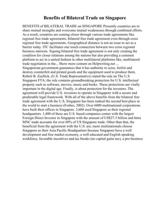 Benefits of Bilateral Trade on Singapore
BENEFITS of BILATERAL TRADE on SINGAPORE Presently countries are to
share mutual strengths and overcome mutual weaknesses through combined efforts.
As a result, countries are coming closer through various trade agreements like
regional free trade agreements, bilateral free trade agreement even through cross
regional free trade agreements. Geographical distance is not an issue to act as a
barrier today. ITC facilitates one touch connection between two cross regional
business interests. Signing bilateral free trade agreement is not only creating the
condition for closer relations among the nations but also providing a common
platform to act in a united fashion in other multilateral platforms like, multilateral
trade negotiation in the... Show more content on Helpwriting.net ...
Singaporean government guarantees that it has authority to seize, forfeit and
destroy counterfeit and pirated goods and the equipment used to produce them.
Robert B. Zoellick, (U.S. Trade Representative) stated the rule on The U.S
Singapore FTA; the rule contains groundbreaking protection for U.S. intellectual
property such as software, movies, music and books. These protections are vitally
important in the digital age. Finally, is about protection for the investors. The
agreement will provide U.S. investors to operate in Singapore with a secure and
predictable legal framework. With all of the above benefits from the bilateral free
trade agreement with the U.S, Singapore has been ranked the second best place in
the world to start a business (Forbes, 2002). Over 6000 multinational corporations
have built their offices in Singapore. 3,600 used Singapore as their regional
headquarters. 1,400 of these are U.S. based companies comes with the largest
Foreign Direct Investor in Singapore with the amount of US$27.3 billion and Intra
MNC trade accounts for over 60% of US Singapore trade. Other than that, the
beneficial from the agreement with the U.S. are; more multinationals choose
Singapore as their Asia Pacific Headquarters because Singapore have a well
development and free market economy, a well educated and English speaking
workforce, favorable incentives and tax breaks (no capital gains tax), a pro business
 