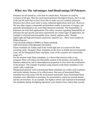 What Are The Advantages And Disadvantage Of Polymers
Polymers are all around us, a fact that we cannot deny. Polymers are used by
everyone of all ages. Man has used natural polymers throughout history, but it is only
in the last 60 years that we have been able to make our own synthetic polymers.
Polymers have been used vastly in many industrial applications until now. However,
like any other organic compounds, polymerburn readily in presence of oxygen, and
generally thermoplastics are worse than thermoset materials. The flammability of
polymers can limit their applications. Fire safety concerns regarding flammability of
polymers has put specific and strict requirements for certain types of application, for
example in enclosed and inescapable areas, namely airplane cabin. Though
lightweight and high performance polymeric materials are... Show more content on
Helpwriting.net ...
Vinyl bromide (added to PMMA as flame retardant).
ADVANTAGES AND DISADVANTAGES
Flame retardants are widely used in the world right now as to prevent fire from
occurring easily. Inorganic flame retardants mostly have no health and environmental
issue, but for halogenated flame retardants, some of the countries have banned the
usage of it.
For the mineral oxide flame retardants, it is shown that mineral oxide or any
inorganic fillers will reduce the flammable content of the product, and modifies its
thermal conductivity and its thermophysical properties to slow down the combustion
of the product. The example of product using mineral oxide flame retardants is low
smoke cable compound.
Halogenated polymer such as brominated flame retardants are widely used in plastics
and textile industry because of its effectiveness. But most of brominated flame
retardants have big issues with the environment and health. Some brominated flame
retardants were identified as persistent, bio accumulative, and toxic towards human
and the environment. As an example, fire fighters which were exposed to brominated
fire retardants during firefighting operations were found to have cancer that exceeds
 