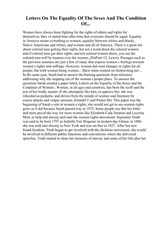 Letters On The Equality Of The Sexes And The Condition
Of...
Women have always been fighting for the rights of others and rights for
themselves; they ve stated time after time that everyone should be equal. Equality
in America meant everything to women; equality between whites and blacks,
Native Americans and whites, and women and all of America. There is a great stir
about colored men getting their rights, but not a word about the colored women;
and if colored men get their rights, and not colored women theirs, you see the
colored men will be masters over the women, (DuPont 12; Lewis). Passages such as
the pervious sentence are just a few of many that express women s feelings towards
women s rights and suffrage. However, women did want changes in rights for all
people, but with women being women... Show more content on Helpwriting.net ...
In the same year, Sarah had to answer the burning questions from ministers
addressing why she stepping out of the woman s proper place. To answer the
questions Sarah created a paper titled, Letters on the Equality of the Sexes and the
Condition of Women ; Woman, in all ages and countries, has been the scoff and the
jest of her lordly master. If she attempted, like him, to approve her, she was
ridiculed as pedantic, and driven from the temple of science and literature by
coarse attacks and vulgar sarcasm, (GrimkГ© and Parker 66). This paper was the
beginning of Sarah s role in women s rights; she would not get to see women rights
grow as it did because Sarah passed way in 1873. Some people say that her letter
and more paved the way for more women like Elizabeth Cady Stanton and Lucretia
Mott, to help end slavery and start the women rights movement. Sojourner Truth
was said to be born 1797 as Isabella Van Wagener in modern day Ghana; in 1806,
she was sold into slavery in New York and was set free in 1827. After her new
found freedom, Truth began to get involved with the abolition movement; she would
be involved in different public functions and conventions where she delivered
speeches. Truth started to share her memoirs of slavery and some of her life after her
 