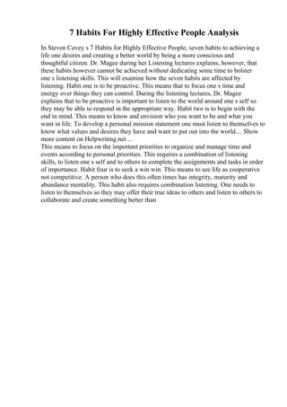 7 Habits For Highly Effective People Analysis
In Steven Covey s 7 Habits for Highly Effective People, seven habits to achieving a
life one desires and creating a better world by being a more conscious and
thoughtful citizen. Dr. Magee during her Listening lectures explains, however, that
these habits however cannot be achieved without dedicating some time to bolster
one s listening skills. This will examine how the seven habits are affected by
listening. Habit one is to be proactive. This means that to focus one s time and
energy over things they can control. During the listening lectures, Dr. Magee
explains that to be proactive is important to listen to the world around one s self so
they may be able to respond in the appropriate way. Habit two is to begin with the
end in mind. This means to know and envision who you want to be and what you
want in life. To develop a personal mission statement one must listen to themselves to
know what values and desires they have and want to put out into the world.... Show
more content on Helpwriting.net ...
This means to focus on the important priorities to organize and manage time and
events according to personal priorities. This requires a combination of listening
skills, to listen one s self and to others to complete the assignments and tasks in order
of importance. Habit four is to seek a win win. This means to see life as cooperative
not competitive. A person who does this often times has integrity, maturity and
abundance mentality. This habit also requires combination listening. One needs to
listen to themselves so they may offer their true ideas to others and listen to others to
collaborate and create something better than
 
