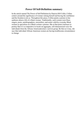 Power Of Self-Definition summary
In the article named The Power of Self Definition by Patricia Hill Collin, Collins
centers around the significance of woman valuing herself and having the confidence
and the freedom to do so. Throughout this piece, Collins paints a picture to her
audience about a life of a black woman. Traditionally, such women were blues
singers, poets, autobiographers, storytellers, and orator valid by everyday Black
women as specialists on a Black women s posture. She at that point continues to
portray that it is so imperative to locate an aggregate, self characterized voice for
individuals from the African Americanwomen s activist group. Be that as it may, she
says that individual African American women are having troublesome circumstances
to change
 
