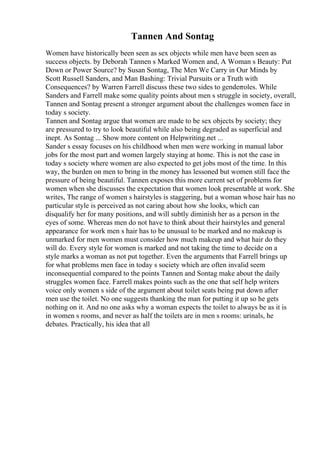 Tannen And Sontag
Women have historically been seen as sex objects while men have been seen as
success objects. by Deborah Tannen s Marked Women and, A Woman s Beauty: Put
Down or Power Source? by Susan Sontag, The Men We Carry in Our Minds by
Scott Russell Sanders, and Man Bashing: Trivial Pursuits or a Truth with
Consequences? by Warren Farrell discuss these two sides to genderroles. While
Sanders and Farrell make some quality points about men s struggle in society, overall,
Tannen and Sontag present a stronger argument about the challenges women face in
today s society.
Tannen and Sontag argue that women are made to be sex objects by society; they
are pressured to try to look beautiful while also being degraded as superficial and
inept. As Sontag ... Show more content on Helpwriting.net ...
Sander s essay focuses on his childhood when men were working in manual labor
jobs for the most part and women largely staying at home. This is not the case in
today s society where women are also expected to get jobs most of the time. In this
way, the burden on men to bring in the money has lessoned but women still face the
pressure of being beautiful. Tannen exposes this more current set of problems for
women when she discusses the expectation that women look presentable at work. She
writes, The range of women s hairstyles is staggering, but a woman whose hair has no
particular style is perceived as not caring about how she looks, which can
disqualify her for many positions, and will subtly diminish her as a person in the
eyes of some. Whereas men do not have to think about their hairstyles and general
appearance for work men s hair has to be unusual to be marked and no makeup is
unmarked for men women must consider how much makeup and what hair do they
will do. Every style for women is marked and not taking the time to decide on a
style marks a woman as not put together. Even the arguments that Farrell brings up
for what problems men face in today s society which are often invalid seem
inconsequential compared to the points Tannen and Sontag make about the daily
struggles women face. Farrell makes points such as the one that self help writers
voice only women s side of the argument about toilet seats being put down after
men use the toilet. No one suggests thanking the man for putting it up so he gets
nothing on it. And no one asks why a woman expects the toilet to always be as it is
in women s rooms, and never as half the toilets are in men s rooms: urinals, he
debates. Practically, his idea that all
 