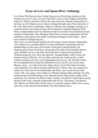Essay on Love and Spoon River Anthology
Love Hurts With divorce rates of today being at an all time high, people say that
marriage has lost its value. It is also said that it is rare to find a happy relationship.
Edgar Lee Masters seemed to believe the same about the romantic relationships of
his time, as well. Masters conveys theses feelings through some of the characters of
his work, Spoon River Anthology. Edgar Lee Masters uses unhappy marriages as a
common factor in the deaths of many of the characters including Margaret Fuller
Slack, Amanda Barker and Tom Merritt in order to reveal his own discontent toward
romantic relationships. First, Margaret Fuller Slack s loveless relationship with her
husbandis a main factor in her death. In the poem, Margaret Fuller Slack,... Show
more content on Helpwriting.net ...
This is one way that Masters displays his discontent toward romantic relationships.
Also, Masters uses Amanda Barker s loveless and hateful relationship with her
husband Henry as the cause of her death. In the poem Amanda Barker, the
character tells of how she died at a young age at the fault of her husband. Masters
wrote: HENRY got me with child, /Knowing that I could not bring forth life
/Without losing my own. Here, the character, Amanda Barker, retells of how her
husband, Henry, killed her. He was fully aware that she could not have a child
without losing her own life, yet he impregnates her anyway. She also tells of how
the townspeople believed that her husband loved her, but this was not the truth.
Masters wrote: ...it is believed in the village where I lived /That Henry loved me
with a husband s love /But I proclaim from the dust /That he slew me to gratify his
hatred. If it where not for her relationship with Henry, she would not have died
young. This, once again, shows Edgar Lee Masters feelings about marriage. By often
using marriage and relationships as an important factor in the death of many of his
characters, Lee confirms his doubt in them. Finally, Tom Merritt s death had occurred
because of his wife s romantic relationship with a lover. The poems, Tom Merritt,
Mrs. Merritt, and Elmer Karr tell the story of a married woman s affair with a young
man who, in the end, kills her husband. From the husband Tom s
 