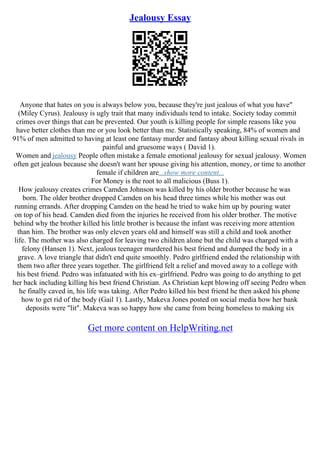 Jealousy Essay
Anyone that hates on you is always below you, because they're just jealous of what you have"
(Miley Cyrus). Jealousy is ugly trait that many individuals tend to intake. Society today commit
crimes over things that can be prevented. Our youth is killing people for simple reasons like you
have better clothes than me or you look better than me. Statistically speaking, 84% of women and
91% of men admitted to having at least one fantasy murder and fantasy about killing sexual rivals in
painful and gruesome ways ( David 1).
Women and jealousy People often mistake a female emotional jealousy for sexual jealousy. Women
often get jealous because she doesn't want her spouse giving his attention, money, or time to another
female if children are...show more content...
For Money is the root to all malicious (Buss 1).
How jealousy creates crimes Camden Johnson was killed by his older brother because he was
born. The older brother dropped Camden on his head three times while his mother was out
running errands. After dropping Camden on the head he tried to wake him up by pouring water
on top of his head. Camden died from the injuries he received from his older brother. The motive
behind why the brother killed his little brother is because the infant was receiving more attention
than him. The brother was only eleven years old and himself was still a child and took another
life. The mother was also charged for leaving two children alone but the child was charged with a
felony (Hansen 1). Next, jealous teenager murdered his best friend and dumped the body in a
grave. A love triangle that didn't end quite smoothly. Pedro girlfriend ended the relationship with
them two after three years together. The girlfriend felt a relief and moved away to a college with
his best friend. Pedro was infatuated with his ex–girlfriend. Pedro was going to do anything to get
her back including killing his best friend Christian. As Christian kept blowing off seeing Pedro when
he finally caved in, his life was taking. After Pedro killed his best friend he then asked his phone
how to get rid of the body (Gail 1). Lastly, Makeva Jones posted on social media how her bank
deposits were "lit". Makeva was so happy how she came from being homeless to making six
Get more content on HelpWriting.net
 
