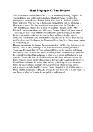 Short Biography Of Sam Houston
Sam Houston was born on March 2nd, 1793, in Rockbridge County, Virginia. He
was the fifth of nine children of Samuel and Elizabeth Paxton Houston. His
siblings were named Paxton, Robert, James, John, Sam, Jr., William, Isabella,
Mary, and Eliza. After moving to Tennessee, he spent time with the Cherokee s.
He was soon named The Raven which the name came from the Cherokee s. In
1806 Sam Houston s father died at Dennis Callaghan s Tavern. In 1807 Mrs.
Elizabeth Houston takes her nine children to a farm on Baker Creek in the state of
Tennessee, 10 miles south of Maryville in Blount County Rebelling at his older
brothers attempts to make him work on the farm and in the family s store in
Maryville, Houston ran away from home as an adolescent in 1809 to dwell among
the Cherokees, who lived across the Tennessee River. Sam live... Show more content
on Helpwriting.net ...
Houston campaigned for Andrew Jackson s presidency in 1824, but Jackson was not
elected. Then, in 1827, at the age of 34, Sam Houston was elected governor of
Tennessee. He married in 1829 to a girl named Eliza, but the marriage only lasted
eleven weeks and she went back to live with her parents. Houston was so upset that
he resigned from his office and exiled to what is now known as Oklahoma to live
with the Cherokee Indians. He lived in seclusion with them and even dressed like
them. The only person he stayed in contact with was Andrew Jackson. He involved
himself in the affairs of the Indian tribes and worked to keep the peace between
them. He was eventually granted Cherokee citizenship which allowed him to
marry a woman with Indian blood named Diana. His political life led him to leave
Diana and the Indians and in 1832, he crossed the Red River into Mexican Texas. He
saw Texas as a land of promise for the political and financial
 