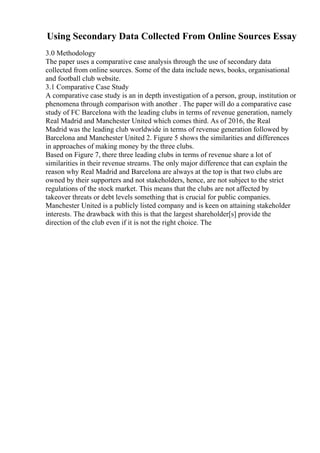 Using Secondary Data Collected From Online Sources Essay
3.0 Methodology
The paper uses a comparative case analysis through the use of secondary data
collected from online sources. Some of the data include news, books, organisational
and football club website.
3.1 Comparative Case Study
A comparative case study is an in depth investigation of a person, group, institution or
phenomena through comparison with another . The paper will do a comparative case
study of FC Barcelona with the leading clubs in terms of revenue generation, namely
Real Madrid and Manchester United which comes third. As of 2016, the Real
Madrid was the leading club worldwide in terms of revenue generation followed by
Barcelona and Manchester United 2. Figure 5 shows the similarities and differences
in approaches of making money by the three clubs.
Based on Figure 7, there three leading clubs in terms of revenue share a lot of
similarities in their revenue streams. The only major difference that can explain the
reason why Real Madrid and Barcelona are always at the top is that two clubs are
owned by their supporters and not stakeholders, hence, are not subject to the strict
regulations of the stock market. This means that the clubs are not affected by
takeover threats or debt levels something that is crucial for public companies.
Manchester United is a publicly listed company and is keen on attaining stakeholder
interests. The drawback with this is that the largest shareholder[s] provide the
direction of the club even if it is not the right choice. The
 