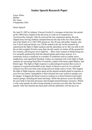 Senior Speech Research Paper
Lucas Allara
DeHart
Ms. Jones
9 September 2016
Senior Speech
On April 9, 1982 in Anthony Vincent Cavallo II, a teenager at that time, has jacked
up his 1964 Chevy Impala in the driveway to work on its suspension in
Lawrenceville, Georgia. After he removed the rear suspension spring, the jack
slipped away leaving Anthony clamped between the top of the rear wheel and the
top of the fender of a 3,340 3,895 pound car. His 50 year old mother Angela, who
was 5 foot 8 and just barely over 120 lbs rushed to his aid. In this moment she
experienced the fight or flight situation and the adrenaline set in. She was able to lift
the car that weighed 30 times more than she did, nearly six inches off the ground for
five minutes, allowing her son to fight his ... Show more content on Helpwriting.net ...
It is normally produced by both the adrenal glands and certain neurons. It is
commonly used as a medicine in a number of conditions such as cardiac arrest,
anaphylaxis, and superficial bleeding. It plays an important role in the fight or flight
response by increasing blood flow to muscles, output of the heart, pupil dilation, and
blood sugar. The fight or flight response is a physiological reaction that occurs in
response to a perceived harmful event, attack, or threat to survival. In a stressful
situation you feel your heart start racing and your hands start to sweat. This triggers
the fight or flight response which opens up the adrenal medulla gland in response to
your nervous system. Epinephrine is then released into your system to prepare you
for danger. It triggers the blood vessels to contract to re direct blood toward major
muscle groups, including the heart and lungs. While this process occurs the ability
for ones body to feel pain decreases and strength and performance increases. Which
is why some people are able to keep running or moving even after they have been
injured. After the situation has been dealt with the adrenaline will last up to an
 