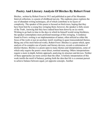 Poetry And Literary Analysis Of Birches By Robert Frost
Birches , written by Robert Frost in 1913 and published as part of his Mountain
Interval collection, is a poem of childhood naivety. The euphonic piece explores the
use of abundant writing techniques, all of which contribute to its layers of
complexity. The speaker of this poem is focused on birch trees, hoping that they
have been bent by a young boy swinging them; however, the speaker is fully aware
of the Truth , knowing that they have indeed been bent down by an ice storm.
Wishing to go back in time to the days in which he himself would swing birchtrees,
the speaker contemplates more profound meanings of this swinging. A tendency
found in Frost s writing is an implementation of nature, often utilized as either the
focus of the work or just an auxiliary motif, resulting in quasi transcendental themes.
Being one of his most beloved works, Robert Frost s Birches is a poem which, upon
analysis of its complex use of poetic and literary devices, reveals a culmination of
distinct themes. Birches is a poem open to many themes and interpretations, some of
which only require the poem s most direct, nominal meaning. Others interpretations
require a more in depth, holistic approach, analyzing its structure and devices. Neither
of these approaches are more correct than the other. A holistic interpretation of this
work instills the motif of balance, putting forth the idea that life is a constant pursuit
to achieve balance between equal, yet opposite concepts. Another
 