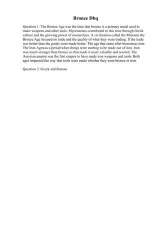 Bronze Dbq
Question 1: The Bronze Age was the time that bronze is a primary metal used to
make weapons and other tools. Mycenaeans contributed to this time through Greek
culture and the growing power of monarchies. A civilization called the Minoans the
Bronze Age focused on trade and the quality of what they were trading. If the trade
was better than the goods were made better. The age that came after bronzewas iron.
The Iron Agewas a period when things were starting to be made out of iron. Iron
was much stronger than bronze so that made it more valuable and wanted. The
Assyrian empire was the first empire to have made iron weapons and tools. Both
ages impacted the way that tools were made whether they were bronze or iron.
Question 3: Greek and Roman
 