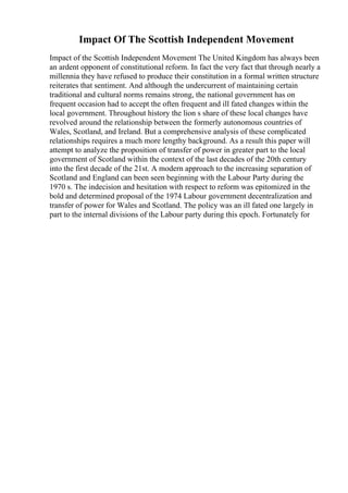 Impact Of The Scottish Independent Movement
Impact of the Scottish Independent Movement The United Kingdom has always been
an ardent opponent of constitutional reform. In fact the very fact that through nearly a
millennia they have refused to produce their constitution in a formal written structure
reiterates that sentiment. And although the undercurrent of maintaining certain
traditional and cultural norms remains strong, the national government has on
frequent occasion had to accept the often frequent and ill fated changes within the
local government. Throughout history the lion s share of these local changes have
revolved around the relationship between the formerly autonomous countries of
Wales, Scotland, and Ireland. But a comprehensive analysis of these complicated
relationships requires a much more lengthy background. As a result this paper will
attempt to analyze the proposition of transfer of power in greater part to the local
government of Scotland within the context of the last decades of the 20th century
into the first decade of the 21st. A modern approach to the increasing separation of
Scotland and England can been seen beginning with the Labour Party during the
1970 s. The indecision and hesitation with respect to reform was epitomized in the
bold and determined proposal of the 1974 Labour government decentralization and
transfer of power for Wales and Scotland. The policy was an ill fated one largely in
part to the internal divisions of the Labour party during this epoch. Fortunately for
 