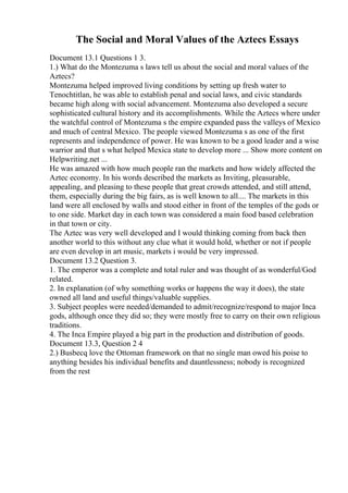 The Social and Moral Values of the Aztecs Essays
Document 13.1 Questions 1 3.
1.) What do the Montezuma s laws tell us about the social and moral values of the
Aztecs?
Montezuma helped improved living conditions by setting up fresh water to
Tenochtitlan, he was able to establish penal and social laws, and civic standards
became high along with social advancement. Montezuma also developed a secure
sophisticated cultural history and its accomplishments. While the Aztecs where under
the watchful control of Montezuma s the empire expanded pass the valleys of Mexico
and much of central Mexico. The people viewed Montezuma s as one of the first
represents and independence of power. He was known to be a good leader and a wise
warrior and that s what helped Mexica state to develop more ... Show more content on
Helpwriting.net ...
He was amazed with how much people ran the markets and how widely affected the
Aztec economy. In his words described the markets as Inviting, pleasurable,
appealing, and pleasing to these people that great crowds attended, and still attend,
them, especially during the big fairs, as is well known to all.... The markets in this
land were all enclosed by walls and stood either in front of the temples of the gods or
to one side. Market day in each town was considered a main food based celebration
in that town or city.
The Aztec was very well developed and I would thinking coming from back then
another world to this without any clue what it would hold, whether or not if people
are even develop in art music, markets i would be very impressed.
Document 13.2 Question 3.
1. The emperor was a complete and total ruler and was thought of as wonderful/God
related.
2. In explanation (of why something works or happens the way it does), the state
owned all land and useful things/valuable supplies.
3. Subject peoples were needed/demanded to admit/recognize/respond to major Inca
gods, although once they did so; they were mostly free to carry on their own religious
traditions.
4. The Inca Empire played a big part in the production and distribution of goods.
Document 13.3, Question 2 4
2.) Busbecq love the Ottoman framework on that no single man owed his poise to
anything besides his individual benefits and dauntlessness; nobody is recognized
from the rest
 