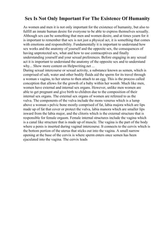 Sex Is Not Only Important For The Existence Of Humanity
As women and men it is not only important for the existence of humanity, but also to
fulfill an innate human desire for everyone to be able to express themselves sexually.
Although sex can be something that men and women desire, and at times yearn for it
is important to remember that sex is not just a physical act, it is something that comes
with emotions and responsibility. Fundamentally it is important to understand how
sex works and the anatomy of yourself and the opposite sex, the consequences of
having unprotected sex, what and how to use contraceptives and finally
understanding yourself and your sexual preferences. Before engaging in any sexual
act it is important to understand the anatomy of the opposite sex and to understand
why... Show more content on Helpwriting.net ...
During sexual intercourse or sexual activity, a substance known as semen, which is
comprised of salt, water and other bodily fluids aid the sperm for its travel through
a woman s vagina, to her uterus to then attach to an egg. This is the process called
conception that allows for the growth of a baby within her womb. Much like men,
women have external and internal sex organs. However, unlike men women are
able to get pregnant and give birth to children due to the composition of their
internal sex organs. The external sex organs of women are refereed to as the
vulva. The components of the vulva include the mons venerus which is a lump
above a woman s pelvic bone mostly comprised of fat, labia majora which are lips
made up of fat that cover or protect the vulva, labia manora which are smaller lips
inward from the labia major, and the clitoris which is the external structure that is
responsible for female orgasm. Female internal structures include the vagina which
is a canal like structure that is made up of muscle. The vagina is the part of the body
where a penis is inserted during vaginal intercourse. It connects to the cervix which is
the bottom portion of the uterus that sticks out into the vagina. A small narrow
opening at the base of the cervix is where sperm enters once semen has been
ejaculated into the vagina. The cervix leads
 