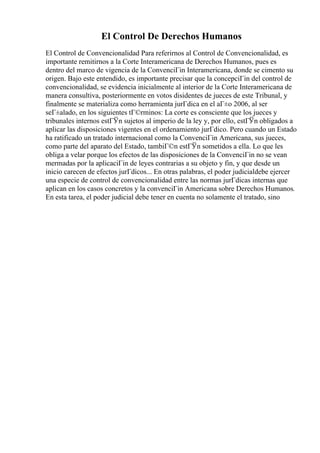 El Control De Derechos Humanos
El Control de Convencionalidad Para referirnos al Control de Convencionalidad, es
importante remitirnos a la Corte Interamericana de Derechos Humanos, pues es
dentro del marco de vigencia de la ConvenciГіn Interamericana, donde se cimento su
origen. Bajo este entendido, es importante precisar que la concepciГіn del control de
convencionalidad, se evidencia inicialmente al interior de la Corte Interamericana de
manera consultiva, posteriormente en votos disidentes de jueces de este Tribunal, y
finalmente se materializa como herramienta jurГdica en el aГ±o 2006, al ser
seГ±alado, en los siguientes tГ©rminos: La corte es consciente que los jueces y
tribunales internos estГЎn sujetos al imperio de la ley y, por ello, estГЎn obligados a
aplicar las disposiciones vigentes en el ordenamiento jurГdico. Pero cuando un Estado
ha ratificado un tratado internacional como la ConvenciГіn Americana, sus jueces,
como parte del aparato del Estado, tambiГ©n estГЎn sometidos a ella. Lo que les
obliga a velar porque los efectos de las disposiciones de la ConvenciГіn no se vean
mermadas por la aplicaciГіn de leyes contrarias a su objeto y fin, y que desde un
inicio carecen de efectos jurГdicos... En otras palabras, el poder judicialdebe ejercer
una especie de control de convencionalidad entre las normas jurГdicas internas que
aplican en los casos concretos y la convenciГіn Americana sobre Derechos Humanos.
En esta tarea, el poder judicial debe tener en cuenta no solamente el tratado, sino
 