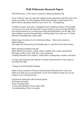 Wild Whitewater Research Papers
Wild Whitewater: A First Timer s Guide for a Multi day Rafting Trip
If you re like me, then you enjoy the outdoors and the adrenaline rush that comes with
trying new things. Yet, base jumping off the Perrine Bridge or skydiving out of a
plane without a parachute remain on your list of, No... not happening.
I ll admit, for quite some time, I struggled to find a middle ground too. The porridge
was too hot or too cold, the adventure was too extreme or way too boring. But then a
close friend turned me on to whitewater rafting and (hallelujah) I saw the light. Now
after multiple excursions through Idaho s twisting rapids I can safely say I ve found
that bowl of porridge that s juuust right.
(Insert image of salmon river/or whitewater rafting ... Show more content on
Helpwriting.net ...
This makes the entire journey kid friendly (ages 6+) and fun for the whole family.
Other amenities included in the trip:
Meals (Dutch Oven entrees, salads, salmon, omelets, fruit, yogurt, and granola)
Beverages (coffee, water, soda, beer, wine, and juices)
Camping essentials (river mattress , beach chairs, sleeping bags, canopies, and tents)
To learn more about the tours offered visit Rocky Mountain River Tours online or
call (208) 345 2400.
7 Things You ll Need Before Rafting:
Much of these essentials will be provided by Rocky Mountain River Tours, but
before you strike out on your adventure, review this checklist to make sure you are
ready for your wicked good time:
Experienced whitewater rafter/instructor/guide.
Good physical health.
Great swimming skills.
A clear understanding of water safety skills.
An understanding of how to navigate
 
