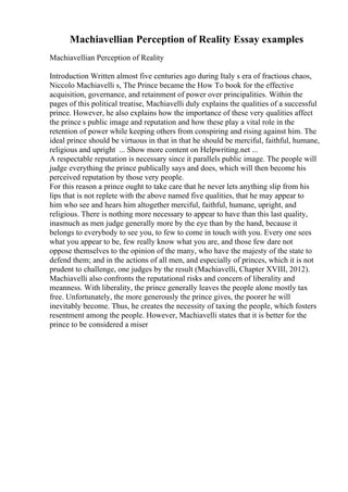 Machiavellian Perception of Reality Essay examples
Machiavellian Perception of Reality
Introduction Written almost five centuries ago during Italy s era of fractious chaos,
Niccolo Machiavelli s, The Prince became the How To book for the effective
acquisition, governance, and retainment of power over principalities. Within the
pages of this political treatise, Machiavelli duly explains the qualities of a successful
prince. However, he also explains how the importance of these very qualities affect
the prince s public image and reputation and how these play a vital role in the
retention of power while keeping others from conspiring and rising against him. The
ideal prince should be virtuous in that in that he should be merciful, faithful, humane,
religious and upright ... Show more content on Helpwriting.net ...
A respectable reputation is necessary since it parallels public image. The people will
judge everything the prince publically says and does, which will then become his
perceived reputation by those very people.
For this reason a prince ought to take care that he never lets anything slip from his
lips that is not replete with the above named five qualities, that he may appear to
him who see and hears him altogether merciful, faithful, humane, upright, and
religious. There is nothing more necessary to appear to have than this last quality,
inasmuch as men judge generally more by the eye than by the hand, because it
belongs to everybody to see you, to few to come in touch with you. Every one sees
what you appear to be, few really know what you are, and those few dare not
oppose themselves to the opinion of the many, who have the majesty of the state to
defend them; and in the actions of all men, and especially of princes, which it is not
prudent to challenge, one judges by the result (Machiavelli, Chapter XVIII, 2012).
Machiavelli also confronts the reputational risks and concern of liberality and
meanness. With liberality, the prince generally leaves the people alone mostly tax
free. Unfortunately, the more generously the prince gives, the poorer he will
inevitably become. Thus, he creates the necessity of taxing the people, which fosters
resentment among the people. However, Machiavelli states that it is better for the
prince to be considered a miser
 